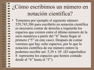 ¿Cómo escribimos un número en 
notación científica? 
• Tomemos por ejemplo el siguiente número 
529,745,386 para escribirlo en notación científica 
es necesario contar de derecha a izquierda los 
espacios que existen entre el último número de la 
serie numérica a partir del “6” hasta llegar al 
primero (“5” en este caso). Después de contar 
veremos que hay ocho espacios, por lo que la 
notación científica de ese número entero la 
podemos escribir así: 5,29 x 108. (El superíndice 
8 representa los espacios que hemos contado 
desde el “6” hasta el “5”). 
 