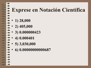 Exprese en Notación Científica 
• 1) 28,000 
• 2) 405,000 
• 3) 0.000000423 
• 4) 0.000401 
• 5) 3,030,000 
• 6) 0.00000000000687 
 