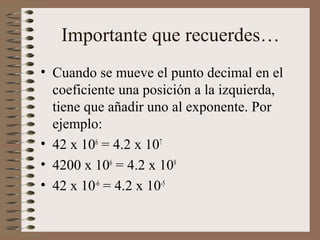 Importante que recuerdes… 
• Cuando se mueve el punto decimal en el 
coeficiente una posición a la izquierda, 
tiene que añadir uno al exponente. Por 
ejemplo: 
• 42 x 106 = 4.2 x 107 
• 4200 x 106 = 4.2 x 109 
• 42 x 10-6 = 4.2 x 10-5 
 