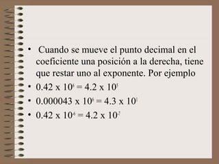 • Cuando se mueve el punto decimal en el 
coeficiente una posición a la derecha, tiene 
que restar uno al exponente. Por ejemplo 
• 0.42 x 106 = 4.2 x 105 
• 0.000043 x 106 = 4.3 x 101 
• 0.42 x 10-6 = 4.2 x 10-7 
 