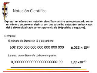Expresar un número en notación científica consiste en representarlo como
un número entero o un decimal con una sola cifra entera (en ambos casos
del 1 al 9) multiplicado por una potencia de 10 (positiva o negativa).
Ejemplos:
Notación Científica
El número de átomos en 12 g de carbono:
602 200 000 000 000 000 000 000 6.022 x 1023
La masa de un átomo de carbono en gramos:
0,0000000000000000000000199 1.99 x10-23
 