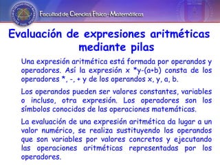 Evaluación de expresiones aritméticas mediante pilas Una expresión aritmética está formada por operandos y operadores. Así la expresión x *y-(a+b) consta de los operadores *, -, + y de los operandos x, y, a, b. Los operandos pueden ser valores constantes, variables o incluso, otra expresión. Los operadores son los símbolos conocidos de las operaciones matemáticas. La evaluación de una expresión aritmética da lugar a un valor numérico, se realiza sustituyendo los operandos que son variables por valores concretos y ejecutando las operaciones aritméticas representadas por los operadores. 