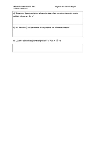 Matemáticas I Semestre 2007-1 Adaptado Por Edward Rogers
Técnico Financiero
a) “Para todo X pertenecientes a los naturales existe un único elemento neutro
ditivo, tal que x + 0 = x”a
b) “La fracción
2
7
no pertenece al conjunto de los números enteros”
IV.- ¿Cómo se lee la siguiente expresión? x = 2X + π + e
 