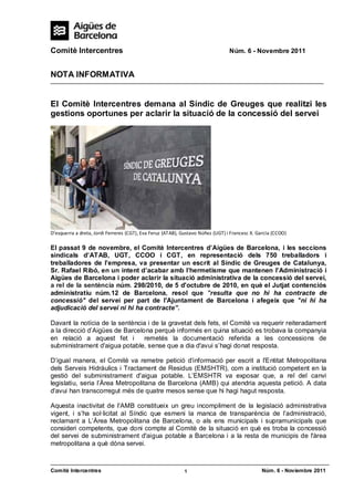 Comitè Intercentres                                                              Núm. 6 - Novembre 2011


NOTA INFORMATIVA


El Comitè Intercentres demana al Síndic de Greuges que realitzi les
gestions oportunes per aclarir la situació de la concessió del servei




D’esquerra a dreta, Jordi Ferreres (CGT), Eva Feruz (ATAB), Gustavo Núñez (UGT) i Francesc X. GarcIa (CCOO)

El passat 9 de novembre, el Comitè Intercentres d’Aigües de Barcelona, i les seccions
sindicals d’ATAB, UGT, CCOO i CGT, en representació dels 750 treballadors i
treballadores de l’empresa, va presentar un escrit al Síndic de Greuges de Catalunya,
Sr. Rafael Ribó, en un intent d’acabar amb l'hermetisme que mantenen l’Administració i
Aigües de Barcelona i poder aclarir la situació administrativa de la concessió del servei,
a rel de la sentència núm. 298/2010, de 5 d'octubre de 2010, en què el Jutjat contenciós
administratiu núm.12 de Barcelona, resol que "resulta que no hi ha contracte de
concessió" del servei per part de l'Ajuntament de Barcelona i afegeix que "ni hi ha
adjudicació del servei ni hi ha contracte”.

Davant la notícia de la sentència i de la gravetat dels fets, el Comitè va requerir reiteradament
a la direcció d’Aigües de Barcelona perquè informés en quina situació es trobava la companyia
en relació a aquest fet i        remetés la documentació referida a les concessions de
subministrament d'aigua potable, sense que a dia d'avui s’hagi donat resposta.

D’igual manera, el Comitè va remetre petició d'informació per escrit a l'Entitat Metropolitana
dels Serveis Hidràulics i Tractament de Residus (EMSHTR), com a institució competent en la
gestió del subministrament d'aigua potable. L’EMSHTR va exposar que, a rel del canvi
legislatiu, seria l’Àrea Metropolitana de Barcelona (AMB) qui atendria aquesta petició. A data
d'avui han transcorregut més de quatre mesos sense que hi hagi hagut resposta.

Aquesta inactivitat de I'AMB constitueix un greu incompliment de la legislació administrativa
vigent, i s’ha sol·licitat al Síndic que esmeni la manca de transparència de l’administració,
reclamant a L’Àrea Metropolitana de Barcelona, o als ens municipals i supramunicipals que
consideri competents, que doni compte al Comitè de la situació en què es troba la concessió
del servei de subministrament d'aigua potable a Barcelona i a la resta de municipis de l'àrea
metropolitana a què dóna servei.



Comitè Intercentres                                         1                                  Núm. 6 - Noviembre 2011
 