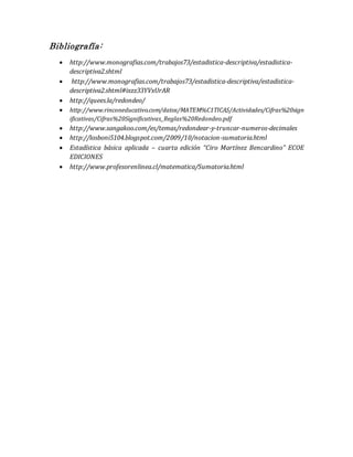 Bibliografía:
 http://www.monografias.com/trabajos73/estadistica-descriptiva/estadistica-
descriptiva2.shtml
 http://www.monografias.com/trabajos73/estadistica-descriptiva/estadistica-
descriptiva2.shtml#ixzz33YVxUrAR
 http://quees.la/redondeo/
 http://www.rinconeducativo.com/datos/MATEM%C1TICAS/Actividades/Cifras%20sign
ificativas/Cifras%20Significativas_Reglas%20Redondeo.pdf
 http://www.sangakoo.com/es/temas/redondear-y-truncar-numeros-decimales
 http://losboni5104.blogspot.com/2009/10/notacion-sumatoria.html
 Estadística básica aplicada – cuarta edición “Ciro Martínez Bencardino” ECOE
EDICIONES
 http://www.profesorenlinea.cl/matematica/Sumatoria.html
 