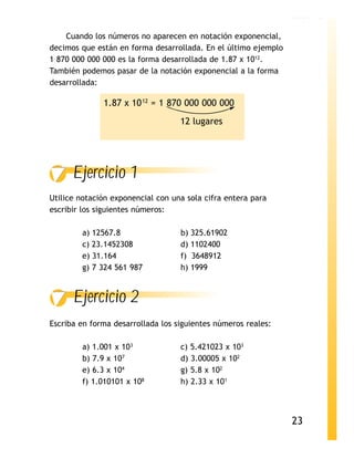 LECCIÓN 2

    Cuando los números no aparecen en notación exponencial,
decimos que están en forma desarrollada. En el último ejemplo
1 870 000 000 000 es la forma desarrollada de 1.87 x 1012.
También podemos pasar de la notación exponencial a la forma
desarrollada:

              1.87 x 10 12 = 1 870 000 000 000
                                   12 lugares




      Ejercicio 1
Utilice notación exponencial con una sola cifra entera para
escribir los siguientes números:

        a) 12567.8                 b) 325.61902
        c) 23.1452308              d) 1102400
        e) 31.164                  f) 3648912
        g) 7 324 561 987           h) 1999


      Ejercicio 2
Escriba en forma desarrollada los siguientes números reales:

        a) 1.001 x 103             c) 5.421023 x 103
        b) 7.9 x 107               d) 3.00005 x 102
        e) 6.3 x 104               g) 5.8 x 102
        f) 1.010101 x 108          h) 2.33 x 101



                                                                23
 