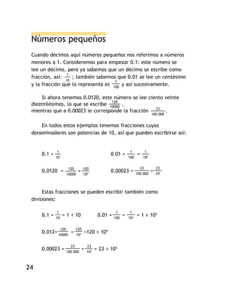 GUÍA   DE   MATEMÁTICAS   III




            Números pequeños
            Cuando decimos aquí números pequeños nos referimos a números
            menores a 1. Consideremos para empezar 0.1: este número se
            lee un décimo, pero ya sabemos que un décimo se escribe como
            fracción, así: 1 ; también sabemos que 0.01 se lee un centésimo
                           10                   1
            y la fracción que lo representa es 100 y así sucesivamente.

                Si ahora tenemos 0.0120, este número se lee ciento veinte
                                              120
            diezmilésimos, lo que se escribe 10000 ,
            mientras que a 0.00023 le corresponde la fracción 23 .
                                                                                             100 000


                En todos estos ejemplos tenemos fracciones cuyos
            denominadores son potencias de 10, así que pueden escribirse así:


                         1                                                    1         1
                0.1 =                                           0.01 =             =
                        10                                                   100       102


                                    120        120                                   23          23
                0.0120 =                   =                    0.00023 =          100 000
                                                                                             =   105
                                   10000       104



                 Estas fracciones se pueden escribir también como
            divisiones:

                        1                                           1         1
                0.1 =   10
                                = 1 ÷ 10                  0.01 =   100
                                                                         =   102
                                                                                   = 1 ÷ 102

                             120        120
                0.012= 10000 =          104
                                               =120 ÷ 104

                                     23            23
                0.00023 =          100 000
                                               =   105
                                                         = 23 ÷ 105


       24
 