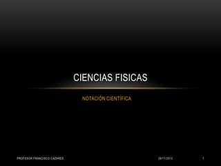 CIENCIAS FISICAS
                              NOTACIÓN CIENTÍFICA




PROFESOR FRANCISCO CAZARES                          26/11/2012   1
 