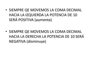 • SIEMPRE QE MOVEMOS LA COMA DECIMAL
  HACIA LA IZQUIERDA LA POTENCIA DE 10
  SERÁ POSITIVA (aumenta)

• SIEMPRE QE MOVEMOS LA COMA DECIMAL
  HACIA LA DERECHA LA POTENCIA DE 10 SERÁ
  NEGATIVA (disminuye)
 