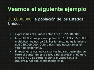 Veamos el siguiente ejemplo
250,000,000, la población de los Estados
Unidos:

•   expresamos el número entre 1 y 10: 2.500...