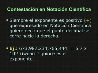 Contestación en Notación Científica

   Siempre el exponente es positivo (+)
    que expresado en Notación Científica
    quiere decir que el punto decimal se
    corre hacia la derecha.

   Ej.: 673,987,234,765,444. = 6.7 x
    1014 ¡¡woao ‼ quince es el
    exponente.
 