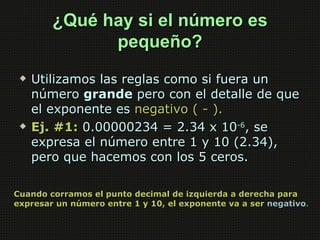 ¿Qué hay si el número es
              pequeño?
    Utilizamos las reglas como si fuera un
     número grande pero con el detalle de que
     el exponente es negativo ( - ).
    Ej. #1: 0.00000234 = 2.34 x 10-6, se
     expresa el número entre 1 y 10 (2.34),
     pero que hacemos con los 5 ceros.

Cuando corramos el punto decimal de izquierda a derecha para
expresar un número entre 1 y 10, el exponente va a ser negativo.
 
