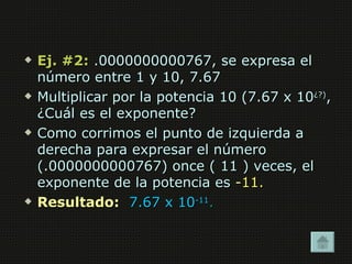    Ej. #2: .0000000000767, se expresa el
    número entre 1 y 10, 7.67
   Multiplicar por la potencia 10 (7.67 x 10¿?),
    ¿Cuál es el exponente?
   Como corrimos el punto de izquierda a
    derecha para expresar el número
    (.0000000000767) once ( 11 ) veces, el
    exponente de la potencia es -11.
   Resultado: 7.67 x 10-11.
 