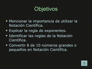 Objetivos
   Mencionar la importancia de utilizar la
    Notación Científica.
   Explicar la regla de exponentes.
   Identificar las reglas de la Notación
    Científica.
   Convertir 8 de 10 números grandes o
    pequeños en Notación Científica.
 