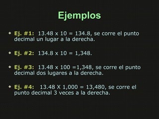 Ejemplos
   Ej. #1: 13.48 x 10 = 134.8, se corre el punto
    decimal un lugar a la derecha.

   Ej. #2: 134.8 x 10 = 1,348.

   Ej. #3: 13.48 x 100 =1,348, se corre el punto
    decimal dos lugares a la derecha.

   Ej. #4: 13.48 X 1,000 = 13,480, se corre el
    punto decimal 3 veces a la derecha.
 