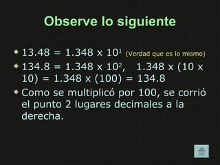 Observe lo siguiente

 13.48 = 1.348 x 101 (Verdad que es lo mismo)
 134.8 = 1.348 x 102,   1.348 x (10 x
  10) = 1.348 x (100) = 134.8
 Como se multiplicó por 100, se corrió

  el punto 2 lugares decimales a la
  derecha.
 