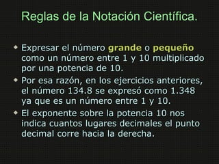 Reglas de la Notación Científica.

   Expresar el número grande o pequeño
    como un número entre 1 y 10 multiplicado
    por una potencia de 10.
   Por esa razón, en los ejercicios anteriores,
    el número 134.8 se expresó como 1.348
    ya que es un número entre 1 y 10.
   El exponente sobre la potencia 10 nos
    indica cuantos lugares decimales el punto
    decimal corre hacia la derecha.
 