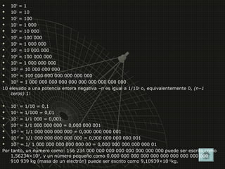  100 = 1 
 101 = 10 
 102 = 100 
 103 = 1 000 
 104 = 10 000 
 105 = 100 000 
 106 = 1 000 000 
 107 = 10 000 000 
 108 = 100 000 000 
 109 = 1 000 000 000 
 1010 = 10 000 000 000 
 1020 = 100 000 000 000 000 000 000 
 1030 = 1 000 000 000 000 000 000 000 000 000 000 
10 elevado a una potencia entera negativa –n es igual a 1/10n o, equivalentemente 0, (n–1 
ceros) 1: 
 10–1 = 1/10 = 0,1 
 10–2 = 1/100 = 0,01 
 10–3 = 1/1 000 = 0,001 
 10–9 = 1/1 000 000 000 = 0,000 000 001 
 10-12 = 1/1 000 000 000 000 = 0,000 000 000 001 
 10-15 = 1/1 000 000 000 000 000 = 0,000 000 000 000 001 
 10-17 = 1/ 1 000 000 000 000 000 00 = 0,000 000 000 000 000 01 
Por tanto, un número como: 156 234 000 000 000 000 000 000 000 000 puede ser escrito como 
1,56234×1029, y un número pequeño como 0,000 000 000 000 000 000 000 000 000 000 
910 939 kg (masa de un electrón) puede ser escrito como 9,10939×10–31kg. 
 