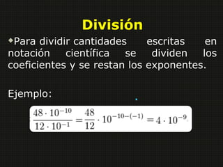 División 
Para dividir cantidades escritas en 
notación científica se dividen los 
coeficientes y se restan los exponentes. 
Ejemplo: . 
 