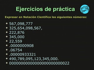 EEjjeerrcciicciiooss ddee pprrááccttiiccaa 
EExxpprreessaarr eenn NNoottaacciióónn CCiieennttííffiiccaa llooss ssiigguuiieenntteess nnúúmmeerrooss:: 
 556677,,009988,,777777 
 332255,,665544,,009988,,556677,, 
 222222,,887766 
 334455,,000000 
 2222,,555599 
 ..00000000000000990088 
 ..0066775544 
 ..0000000000993333332211 
 449900,,778899,,009955,,112233,,334455,,000000.. 
 0000000000000000000000000000000000000000000000002222 
 