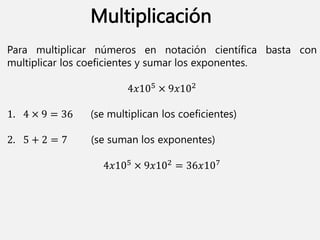 Para multiplicar números en notación científica basta con
multiplicar los coeficientes y sumar los exponentes.
4𝑥105 × 9𝑥102
1. 4 × 9 = 36 (se multiplican los coeficientes)
2. 5 + 2 = 7 (se suman los exponentes)
4𝑥105 × 9𝑥102 = 36𝑥107
Multiplicación
 