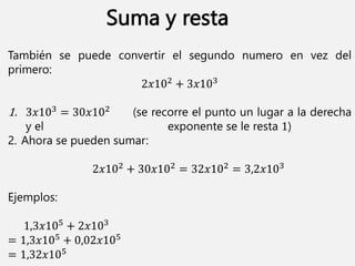 También se puede convertir el segundo numero en vez del
primero:
2𝑥102 + 3𝑥103
1. 3𝑥103 = 30𝑥102 (se recorre el punto un lugar a la derecha
y el exponente se le resta 1)
2. Ahora se pueden sumar:
2𝑥102 + 30𝑥102 = 32𝑥102 = 3,2𝑥103
Ejemplos:
1,3𝑥105 + 2𝑥103
= 1,3𝑥105 + 0,02𝑥105
= 1,32𝑥105
Suma y resta
 