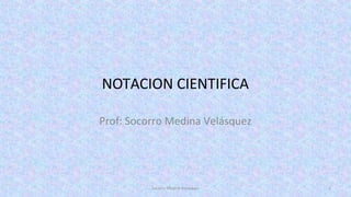 NOTACION CIENTIFICA
Prof: Socorro Medina Velásquez
Socorro Medina Velásquez 1
 