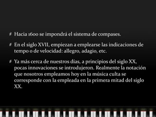 Hacia 1600 se impondrá el sistema de compases.
En el siglo XVII, empiezan a emplearse las indicaciones de
tempo o de velocidad: allegro, adagio, etc.
Ya más cerca de nuestros días, a principios del siglo XX,
pocas innovaciones se introdujeron. Realmente la notación
que nosotros empleamos hoy en la música culta se
corresponde con la empleada en la primera mitad del siglo
XX.
 