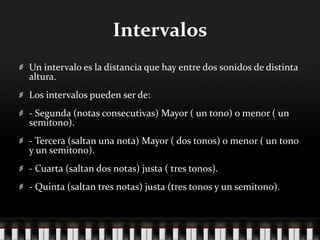 Intervalos
Un intervalo es la distancia que hay entre dos sonidos de distinta
altura.
Los intervalos pueden ser de:
- Segunda (notas consecutivas) Mayor ( un tono) o menor ( un
semitono).
- Tercera (saltan una nota) Mayor ( dos tonos) o menor ( un tono
y un semitono).
- Cuarta (saltan dos notas) justa ( tres tonos).
- Quinta (saltan tres notas) justa (tres tonos y un semitono).
 