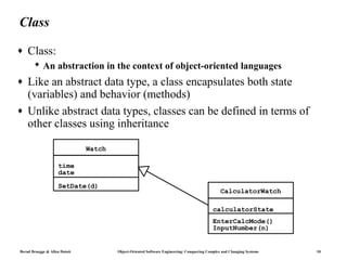 Class
♦   Class:
        An abstraction in the context of object-oriented languages
♦   Like an abstract data type, a class encapsulates both state
    (variables) and behavior (methods)
♦   Unlike abstract data types, classes can be defined in terms of
    other classes using inheritance

                               Watch

                     time
                     date

                     SetDate(d)
                                                                                               CalculatorWatch

                                                                                          calculatorState
                                                                                          EnterCalcMode()
                                                                                          InputNumber(n)


Bernd Bruegge & Allen Dutoit           Object-Oriented Software Engineering: Conquering Complex and Changing Systems   10
 
