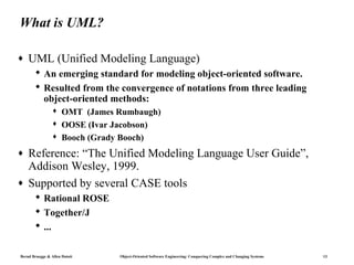 What is UML?

♦   UML (Unified Modeling Language)
        An emerging standard for modeling object-oriented software.
        Resulted from the convergence of notations from three leading
         object-oriented methods:
                     OMT (James Rumbaugh)
                     OOSE (Ivar Jacobson)
                     Booch (Grady Booch)
♦   Reference: “The Unified Modeling Language User Guide”,
    Addison Wesley, 1999.
♦   Supported by several CASE tools
        Rational ROSE
        Together/J
        ...

Bernd Bruegge & Allen Dutoit     Object-Oriented Software Engineering: Conquering Complex and Changing Systems   13
 
