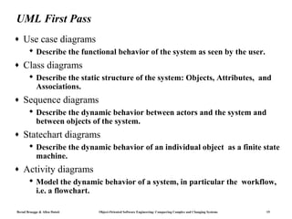UML First Pass
♦   Use case diagrams
        Describe the functional behavior of the system as seen by the user.
♦   Class diagrams
        Describe the static structure of the system: Objects, Attributes, and
         Associations.
♦   Sequence diagrams
        Describe the dynamic behavior between actors and the system and
         between objects of the system.
♦   Statechart diagrams
        Describe the dynamic behavior of an individual object as a finite state
         machine.
♦   Activity diagrams
        Model the dynamic behavior of a system, in particular the workflow,
         i.e. a flowchart.

Bernd Bruegge & Allen Dutoit   Object-Oriented Software Engineering: Conquering Complex and Changing Systems   15
 