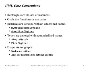 UML Core Conventions

♦   Rectangles are classes or instances
♦   Ovals are functions or use cases
♦   Instances are denoted with an underlined names
        myWatch:SimpleWatch
        Joe:Firefighter
♦   Types are denoted with nonunderlined names
        SimpleWatch
        Firefighter
♦   Diagrams are graphs
        Nodes are entities
        Arcs are relationships between entities



Bernd Bruegge & Allen Dutoit   Object-Oriented Software Engineering: Conquering Complex and Changing Systems   21
 