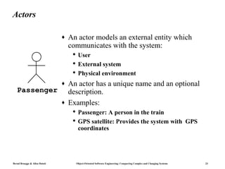 Actors

                               ♦   An actor models an external entity which
                                   communicates with the system:
                                     User
                                     External system
                                     Physical environment
                               ♦   An actor has a unique name and an optional
   Passenger                       description.
                               ♦   Examples:
                                     Passenger: A person in the train
                                     GPS satellite: Provides the system with GPS
                                      coordinates




Bernd Bruegge & Allen Dutoit         Object-Oriented Software Engineering: Conquering Complex and Changing Systems   23
 