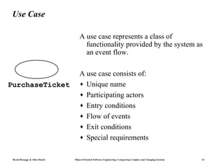 Use Case

                                   A use case represents a class of
                                     functionality provided by the system as
                                     an event flow.

                                   A use case consists of:
PurchaseTicket                     ♦ Unique name
                                   ♦ Participating actors
                                   ♦ Entry conditions
                                   ♦ Flow of events
                                   ♦ Exit conditions
                                   ♦ Special requirements


 Bernd Bruegge & Allen Dutoit   Object-Oriented Software Engineering: Conquering Complex and Changing Systems   24
 