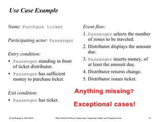 Use Case Example

Name: Purchase ticket                                          Event flow:
                                                               1. Passenger selects the number
Participating actor: Passenger                                    of zones to be traveled.
                                                               2. Distributor displays the amount
Entry condition:                                                  due.
♦ Passenger standing in front                                  3. Passenger inserts money, of
  of ticket distributor.                                          at least the amount due.
♦ Passenger has sufficient                                     4. Distributor returns change.
  money to purchase ticket.                                    5. Distributor issues ticket.

Exit condition:                                      Anything missing?
♦   Passenger has ticket.
                                                    Exceptional cases!
Bernd Bruegge & Allen Dutoit   Object-Oriented Software Engineering: Conquering Complex and Changing Systems   25
 