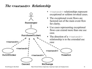 The <<extend>> Relationship
                                                                          ♦     <<extend>> relationships represent
                                                                                exceptional or seldom invoked cases.
                                                                          ♦     The exceptional event flows are
                                                                                factored out of the main event flow
                                   Passenger                                    for clarity.
                                                                          ♦     Use cases representing exceptional
                                                                                flows can extend more than one use
                                                                                case.
                                 PurchaseTicket                           ♦     The direction of a <<extend>>
                                                                                relationship is to the extended use
   <<extend>>                                                                   case

                        <<extend>>
                                                                        <<extend>>

OutOfOrder                                <<extend>>                                                    TimeOut


                                 Cancel                         NoChange
  Bernd Bruegge & Allen Dutoit            Object-Oriented Software Engineering: Conquering Complex and Changing Systems   26
 