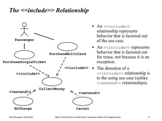 The <<include>> Relationship

                                                                                    ♦     An <<include>>
                                                                                          relationship represents
                                                                                          behavior that is factored out
         Passenger                                                                        of the use case.
                                                                                    ♦     An <<include>> represents
                                      PurchaseMultiCard                                   behavior that is factored out
                                                                                          for reuse, not because it is an
PurchaseSingleTicket                                                                      exception.
                                                    <<include>> ♦                         The direction of a
          <<include>>                                                                     <<include>> relationship is
                                                                                          to the using use case (unlike
                                                                                          <<extend>> relationships).
                                  CollectMoney
  <<extend>>                                                        <<extend>>



         NoChange                                                Cancel

   Bernd Bruegge & Allen Dutoit          Object-Oriented Software Engineering: Conquering Complex and Changing Systems   27
 
