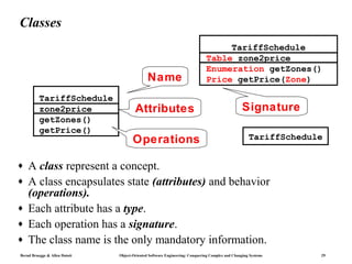 Classes
                                                                                  TariffSchedule
                                                                             Table zone2price
                                                                             Enumeration getZones()
                                              Name                           Price getPrice(Zone)

          TariffSchedule
          zone2price                   Attributes                                                Signature
          getZones()
          getPrice()
                                      Operations                                                    TariffSchedule


♦   A class represent a concept.
♦   A class encapsulates state (attributes) and behavior
    (operations).
♦   Each attribute has a type.
♦   Each operation has a signature.
♦   The class name is the only mandatory information.
Bernd Bruegge & Allen Dutoit   Object-Oriented Software Engineering: Conquering Complex and Changing Systems     29
 