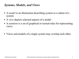 Systems, Models, and Views

♦   A model is an abstraction describing system or a subset of a
    system
♦   A view depicts selected aspects of a model
♦   A notation is a set of graphical or textual rules for representing
    views

♦   Views and models of a single system may overlap each other




Bernd Bruegge & Allen Dutoit   Object-Oriented Software Engineering: Conquering Complex and Changing Systems   3
 
