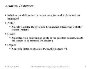 Actor vs. Instances

♦   What is the difference between an actor and a class and an
    instance?
♦   Actor:
        An entity outside the system to be modeled, interacting with the
         system (“Pilot”)
♦   Class:
        An abstraction modeling an entity in the problem domain, inside
         the system to be modeled (“Cockpit”)
♦   Object:
        A specific instance of a class (“Joe, the inspector”).




Bernd Bruegge & Allen Dutoit   Object-Oriented Software Engineering: Conquering Complex and Changing Systems   31
 