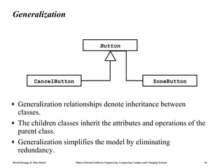 Generalization


                                                    Button




                 CancelButton                                                                    ZoneButton



♦   Generalization relationships denote inheritance between
    classes.
♦   The children classes inherit the attributes and operations of the
    parent class.
♦   Generalization simplifies the model by eliminating
    redundancy.
Bernd Bruegge & Allen Dutoit    Object-Oriented Software Engineering: Conquering Complex and Changing Systems   36
 