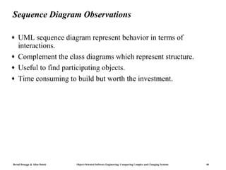 Sequence Diagram Observations

♦   UML sequence diagram represent behavior in terms of
    interactions.
♦   Complement the class diagrams which represent structure.
♦   Useful to find participating objects.
♦   Time consuming to build but worth the investment.




Bernd Bruegge & Allen Dutoit   Object-Oriented Software Engineering: Conquering Complex and Changing Systems   40
 