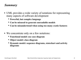 Summary

♦   UML provides a wide variety of notations for representing
    many aspects of software development
        Powerful, but complex language
        Can be misused to generate unreadable models
        Can be misunderstood when using too many exotic features


♦   We concentrate only on a few notations:
        Functional model: use case diagram
        Object model: class diagram
        Dynamic model: sequence diagrams, statechart and activity
         diagrams




Bernd Bruegge & Allen Dutoit   Object-Oriented Software Engineering: Conquering Complex and Changing Systems   45
 