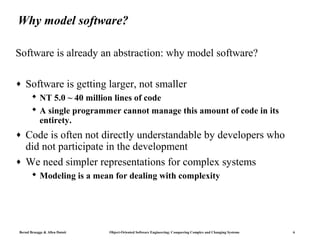 Why model software?

Software is already an abstraction: why model software?

♦   Software is getting larger, not smaller
        NT 5.0 ~ 40 million lines of code
        A single programmer cannot manage this amount of code in its
         entirety.
♦   Code is often not directly understandable by developers who
    did not participate in the development
♦   We need simpler representations for complex systems
        Modeling is a mean for dealing with complexity




Bernd Bruegge & Allen Dutoit   Object-Oriented Software Engineering: Conquering Complex and Changing Systems   6
 