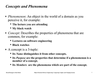 Concepts and Phenomena

♦   Phenomenon: An object in the world of a domain as you
    perceive it, for example:
        The lecture you are attending
        My black watch
♦   Concept: Describes the properties of phenomena that are
    common, for example:
        Lectures on software engineering
        Black watches
♦   A concept is a 3-tuple:
        Its Name distinguishes it from other concepts.
        Its Purpose are the properties that determine if a phenomenon is a
         member of a concept.
        Its Members are the phenomena which are part of the concept.

Bernd Bruegge & Allen Dutoit   Object-Oriented Software Engineering: Conquering Complex and Changing Systems   7
 