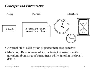 Concepts and Phenomena

    Name                            Purpose                                                                Members




 Clock                         A device that
                               measures time.




♦   Abstraction: Classification of phenomena into concepts
♦   Modeling: Development of abstractions to answer specific
    questions about a set of phenomena while ignoring irrelevant
    details.

Bernd Bruegge & Allen Dutoit      Object-Oriented Software Engineering: Conquering Complex and Changing Systems      8
 