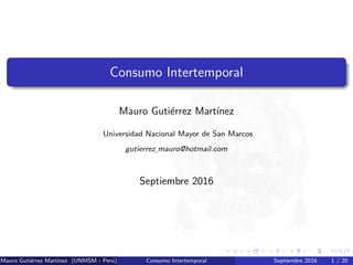[opacity=1]
Consumo Intertemporal
Mauro Guti´errez Mart´ınez
Universidad Nacional Mayor de San Marcos
gutierrez mauro@hotmail.com
Septiembre 2016
Mauro Guti´errez Mart´ınez (UNMSM - Per´u) Consumo Intertemporal Septiembre 2016 1 / 20
 