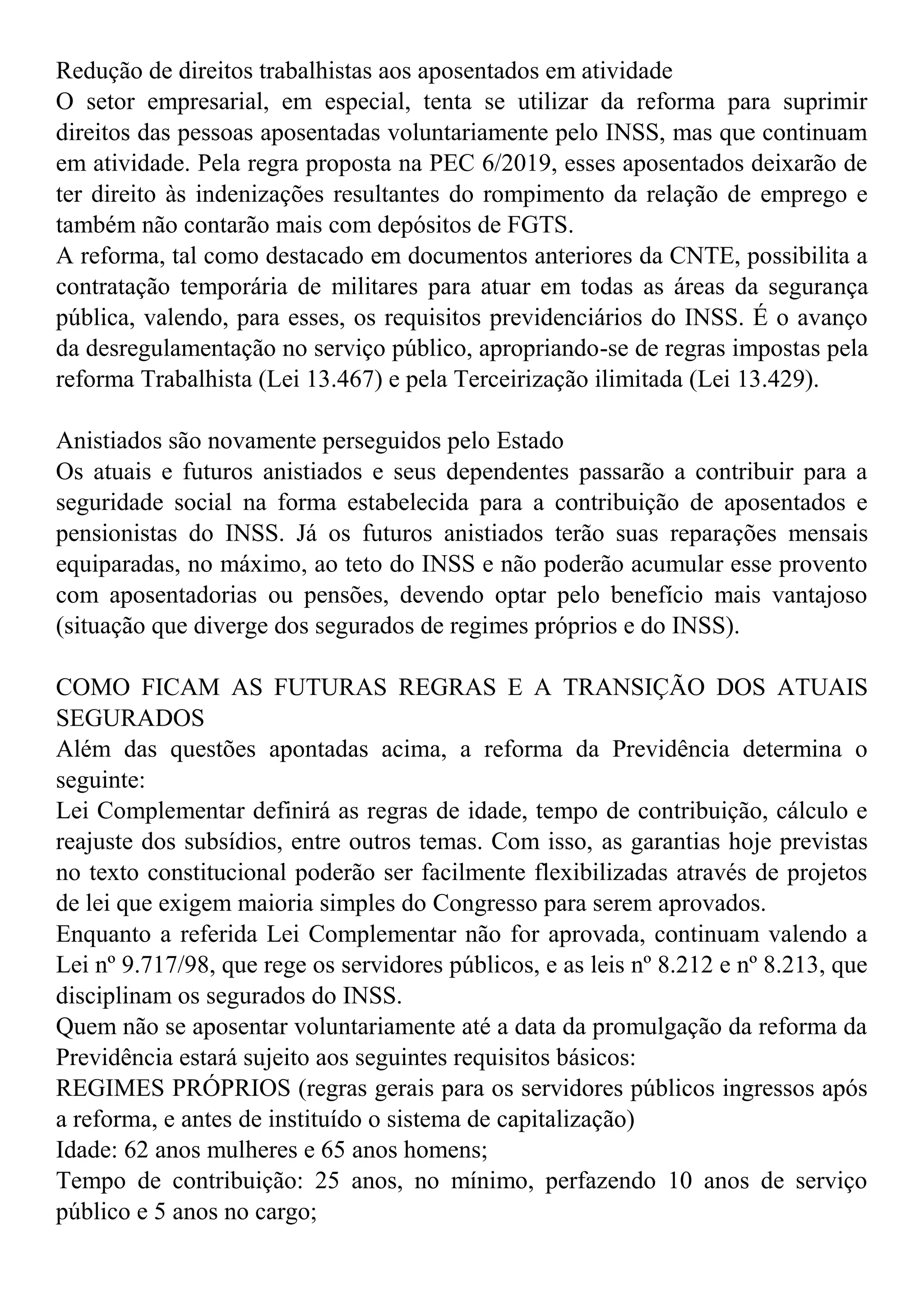 Redução de direitos trabalhistas aos aposentados em atividade
O setor empresarial, em especial, tenta se utilizar da reforma para suprimir
direitos das pessoas aposentadas voluntariamente pelo INSS, mas que continuam
em atividade. Pela regra proposta na PEC 6/2019, esses aposentados deixarão de
ter direito às indenizações resultantes do rompimento da relação de emprego e
também não contarão mais com depósitos de FGTS.
A reforma, tal como destacado em documentos anteriores da CNTE, possibilita a
contratação temporária de militares para atuar em todas as áreas da segurança
pública, valendo, para esses, os requisitos previdenciários do INSS. É o avanço
da desregulamentação no serviço público, apropriando-se de regras impostas pela
reforma Trabalhista (Lei 13.467) e pela Terceirização ilimitada (Lei 13.429).
Anistiados são novamente perseguidos pelo Estado
Os atuais e futuros anistiados e seus dependentes passarão a contribuir para a
seguridade social na forma estabelecida para a contribuição de aposentados e
pensionistas do INSS. Já os futuros anistiados terão suas reparações mensais
equiparadas, no máximo, ao teto do INSS e não poderão acumular esse provento
com aposentadorias ou pensões, devendo optar pelo benefício mais vantajoso
(situação que diverge dos segurados de regimes próprios e do INSS).
COMO FICAM AS FUTURAS REGRAS E A TRANSIÇÃO DOS ATUAIS
SEGURADOS
Além das questões apontadas acima, a reforma da Previdência determina o
seguinte:
Lei Complementar definirá as regras de idade, tempo de contribuição, cálculo e
reajuste dos subsídios, entre outros temas. Com isso, as garantias hoje previstas
no texto constitucional poderão ser facilmente flexibilizadas através de projetos
de lei que exigem maioria simples do Congresso para serem aprovados.
Enquanto a referida Lei Complementar não for aprovada, continuam valendo a
Lei nº 9.717/98, que rege os servidores públicos, e as leis nº 8.212 e nº 8.213, que
disciplinam os segurados do INSS.
Quem não se aposentar voluntariamente até a data da promulgação da reforma da
Previdência estará sujeito aos seguintes requisitos básicos:
REGIMES PRÓPRIOS (regras gerais para os servidores públicos ingressos após
a reforma, e antes de instituído o sistema de capitalização)
Idade: 62 anos mulheres e 65 anos homens;
Tempo de contribuição: 25 anos, no mínimo, perfazendo 10 anos de serviço
público e 5 anos no cargo;
 