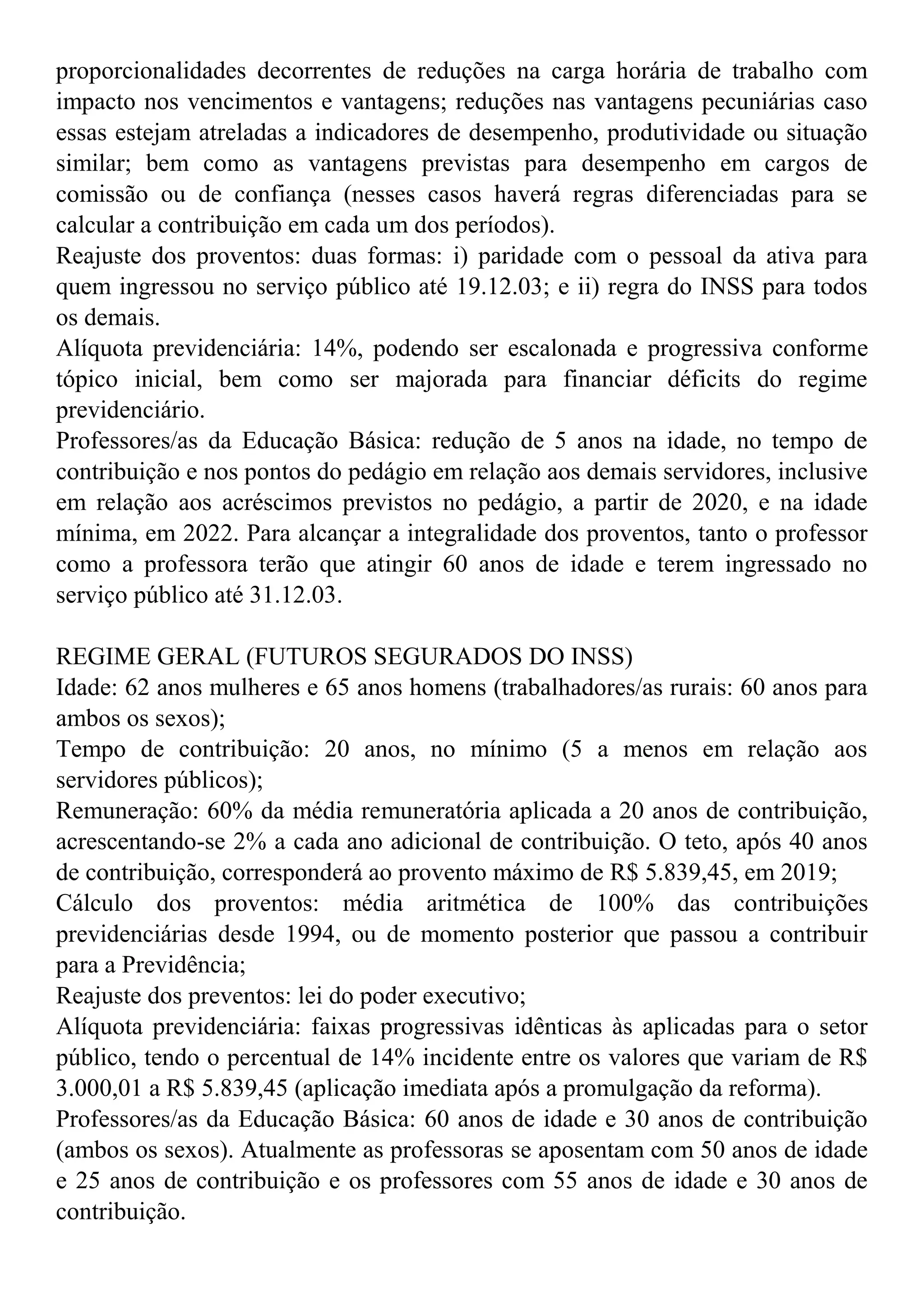 proporcionalidades decorrentes de reduções na carga horária de trabalho com
impacto nos vencimentos e vantagens; reduções nas vantagens pecuniárias caso
essas estejam atreladas a indicadores de desempenho, produtividade ou situação
similar; bem como as vantagens previstas para desempenho em cargos de
comissão ou de confiança (nesses casos haverá regras diferenciadas para se
calcular a contribuição em cada um dos períodos).
Reajuste dos proventos: duas formas: i) paridade com o pessoal da ativa para
quem ingressou no serviço público até 19.12.03; e ii) regra do INSS para todos
os demais.
Alíquota previdenciária: 14%, podendo ser escalonada e progressiva conforme
tópico inicial, bem como ser majorada para financiar déficits do regime
previdenciário.
Professores/as da Educação Básica: redução de 5 anos na idade, no tempo de
contribuição e nos pontos do pedágio em relação aos demais servidores, inclusive
em relação aos acréscimos previstos no pedágio, a partir de 2020, e na idade
mínima, em 2022. Para alcançar a integralidade dos proventos, tanto o professor
como a professora terão que atingir 60 anos de idade e terem ingressado no
serviço público até 31.12.03.
REGIME GERAL (FUTUROS SEGURADOS DO INSS)
Idade: 62 anos mulheres e 65 anos homens (trabalhadores/as rurais: 60 anos para
ambos os sexos);
Tempo de contribuição: 20 anos, no mínimo (5 a menos em relação aos
servidores públicos);
Remuneração: 60% da média remuneratória aplicada a 20 anos de contribuição,
acrescentando-se 2% a cada ano adicional de contribuição. O teto, após 40 anos
de contribuição, corresponderá ao provento máximo de R$ 5.839,45, em 2019;
Cálculo dos proventos: média aritmética de 100% das contribuições
previdenciárias desde 1994, ou de momento posterior que passou a contribuir
para a Previdência;
Reajuste dos preventos: lei do poder executivo;
Alíquota previdenciária: faixas progressivas idênticas às aplicadas para o setor
público, tendo o percentual de 14% incidente entre os valores que variam de R$
3.000,01 a R$ 5.839,45 (aplicação imediata após a promulgação da reforma).
Professores/as da Educação Básica: 60 anos de idade e 30 anos de contribuição
(ambos os sexos). Atualmente as professoras se aposentam com 50 anos de idade
e 25 anos de contribuição e os professores com 55 anos de idade e 30 anos de
contribuição.
 